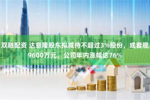 双融配资 达意隆股东拟减持不超过3%股份，或套现9600万元，公司年内涨幅达76%