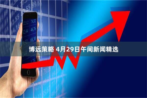 博远策略 4月29日午间新闻精选