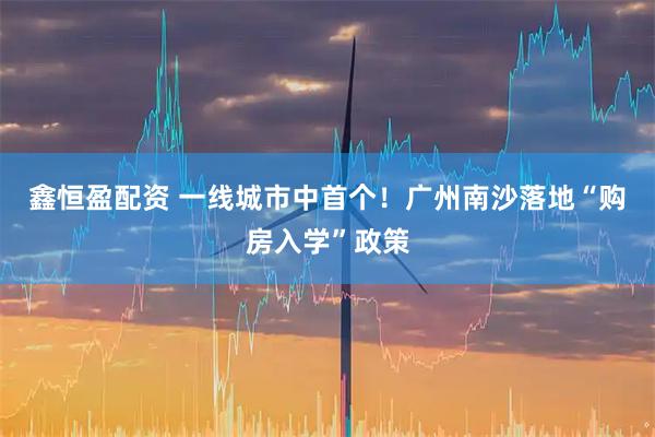 鑫恒盈配资 一线城市中首个！广州南沙落地“购房入学”政策