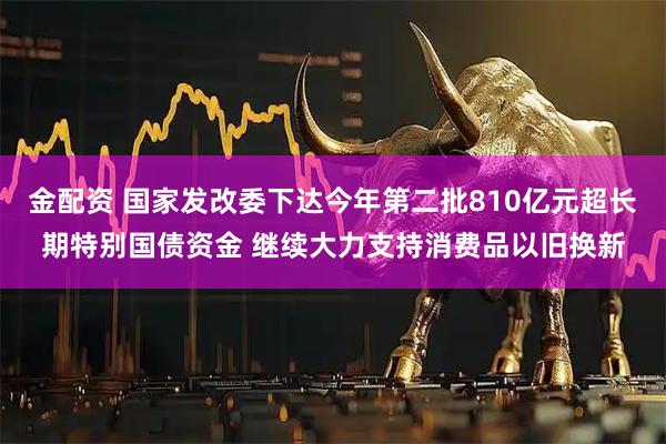 金配资 国家发改委下达今年第二批810亿元超长期特别国债资金 继续大力支持消费品以旧换新
