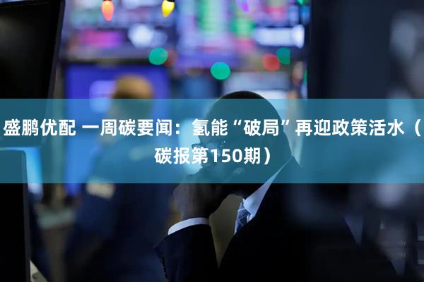 盛鹏优配 一周碳要闻：氢能“破局”再迎政策活水（碳报第150期）