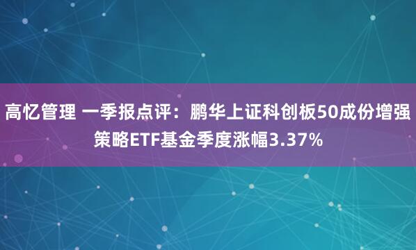 高忆管理 一季报点评：鹏华上证科创板50成份增强策略ETF基金季度涨幅3.37%