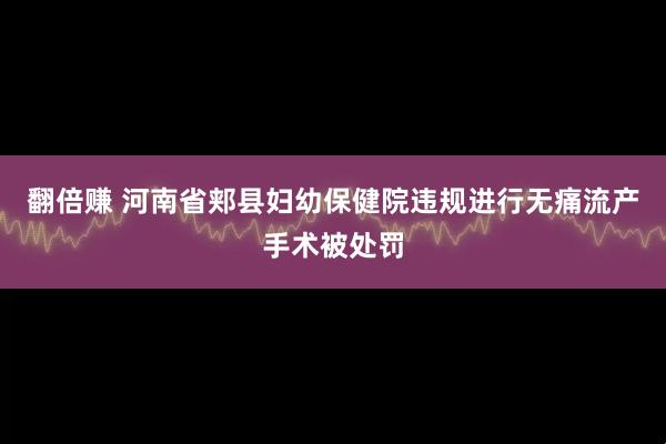 翻倍赚 河南省郏县妇幼保健院违规进行无痛流产手术被处罚