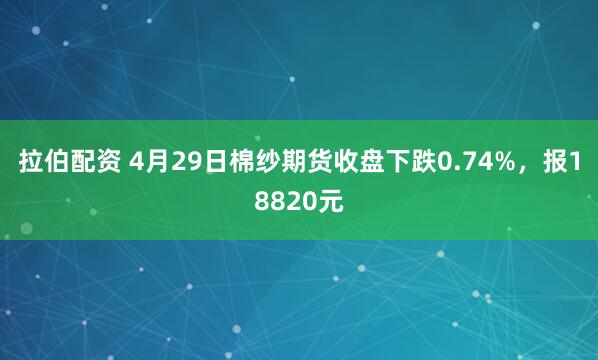 拉伯配资 4月29日棉纱期货收盘下跌0.74%，报18820元