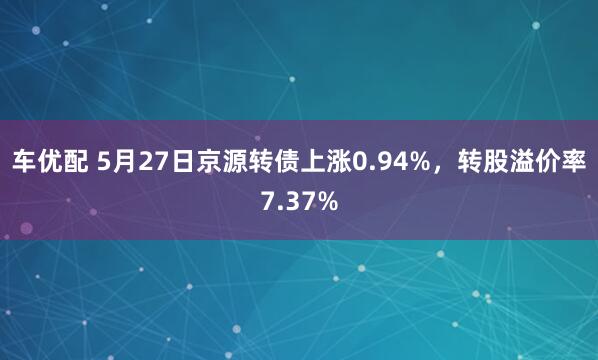 车优配 5月27日京源转债上涨0.94%，转股溢价率7.37%