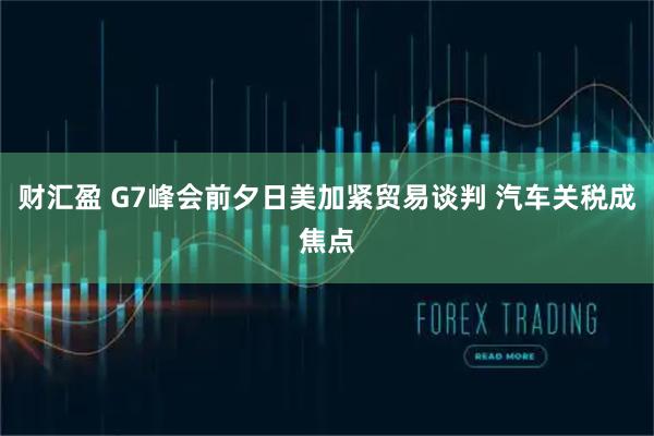 财汇盈 G7峰会前夕日美加紧贸易谈判 汽车关税成焦点