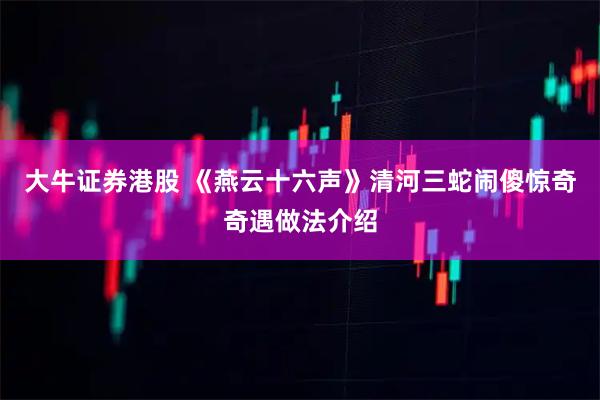 大牛证券港股 《燕云十六声》清河三蛇闹傻惊奇奇遇做法介绍