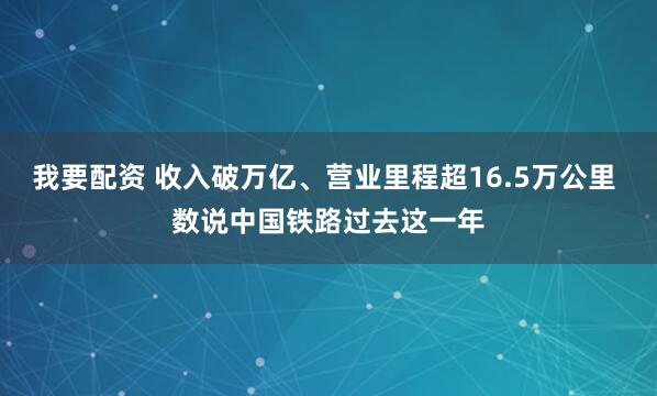 我要配资 收入破万亿、营业里程超16.5万公里 数说中国铁路过去这一年