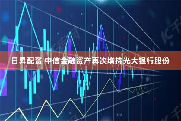 日昇配资 中信金融资产再次增持光大银行股份