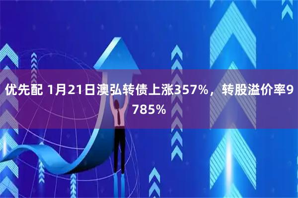 优先配 1月21日澳弘转债上涨357%，转股溢价率9785%