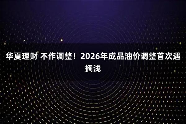华夏理财 不作调整！2026年成品油价调整首次遇搁浅