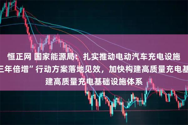 恒正网 国家能源局：扎实推动电动汽车充电设施服务能力“三年倍增”行动方案落地见效，加快构建高质量充电基础设施体系