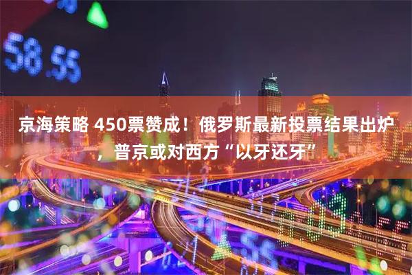 京海策略 450票赞成！俄罗斯最新投票结果出炉，普京或对西方“以牙还牙”