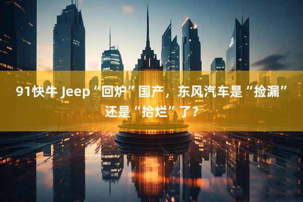 91快牛 Jeep“回炉”国产，东风汽车是“捡漏”还是“拾烂”了？