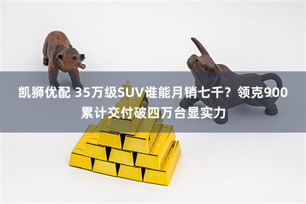 凯狮优配 35万级SUV谁能月销七千？领克900累计交付破四万台显实力