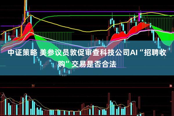 中证策略 美参议员敦促审查科技公司AI“招聘收购”交易是否合法