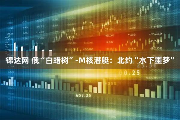 锦达网 俄“白蜡树”-M核潜艇：北约“水下噩梦”